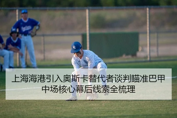 上海海港引入奥斯卡替代者谈判瞄准巴甲中场核心幕后线索全梳理
