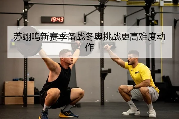 苏翊鸣新赛季备战冬奥挑战更高难度动作